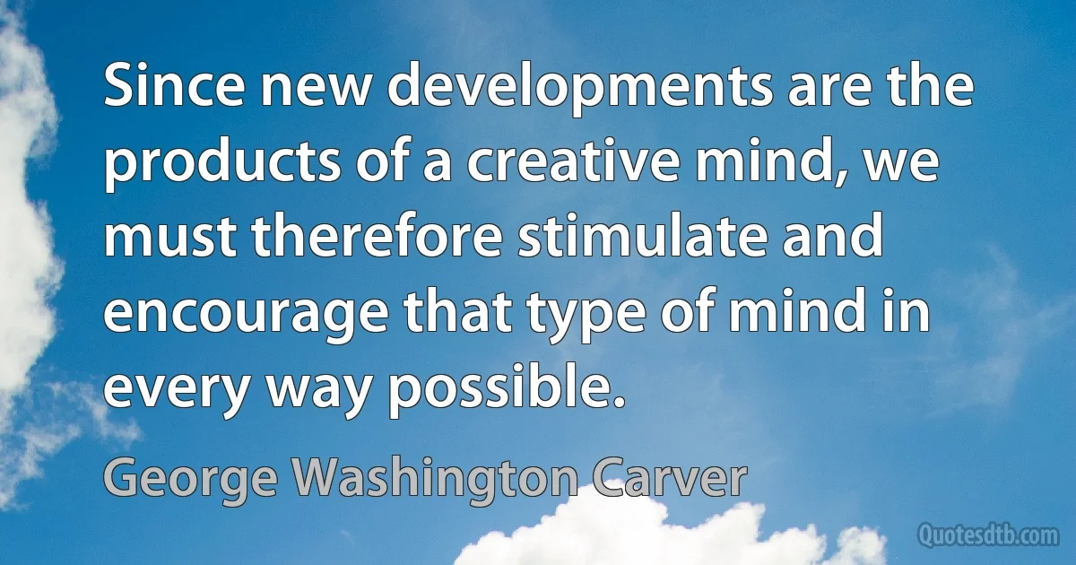 Since new developments are the products of a creative mind, we must therefore stimulate and encourage that type of mind in every way possible. (George Washington Carver)