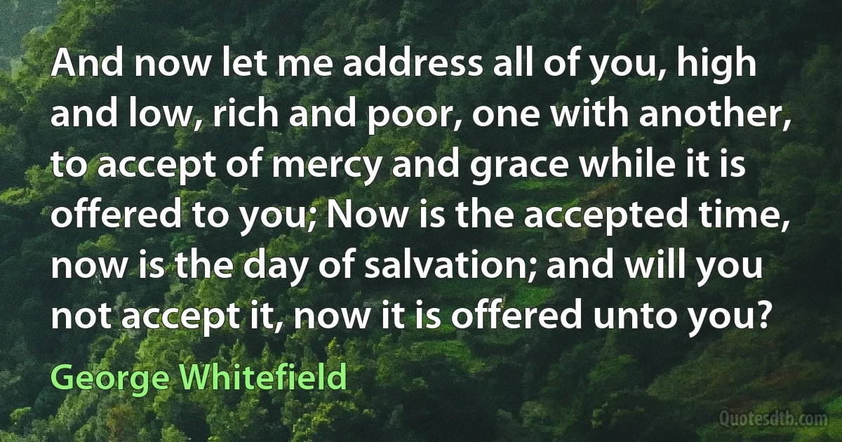 And now let me address all of you, high and low, rich and poor, one with another, to accept of mercy and grace while it is offered to you; Now is the accepted time, now is the day of salvation; and will you not accept it, now it is offered unto you? (George Whitefield)