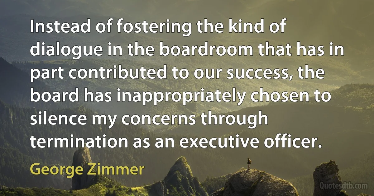 Instead of fostering the kind of dialogue in the boardroom that has in part contributed to our success, the board has inappropriately chosen to silence my concerns through termination as an executive officer. (George Zimmer)