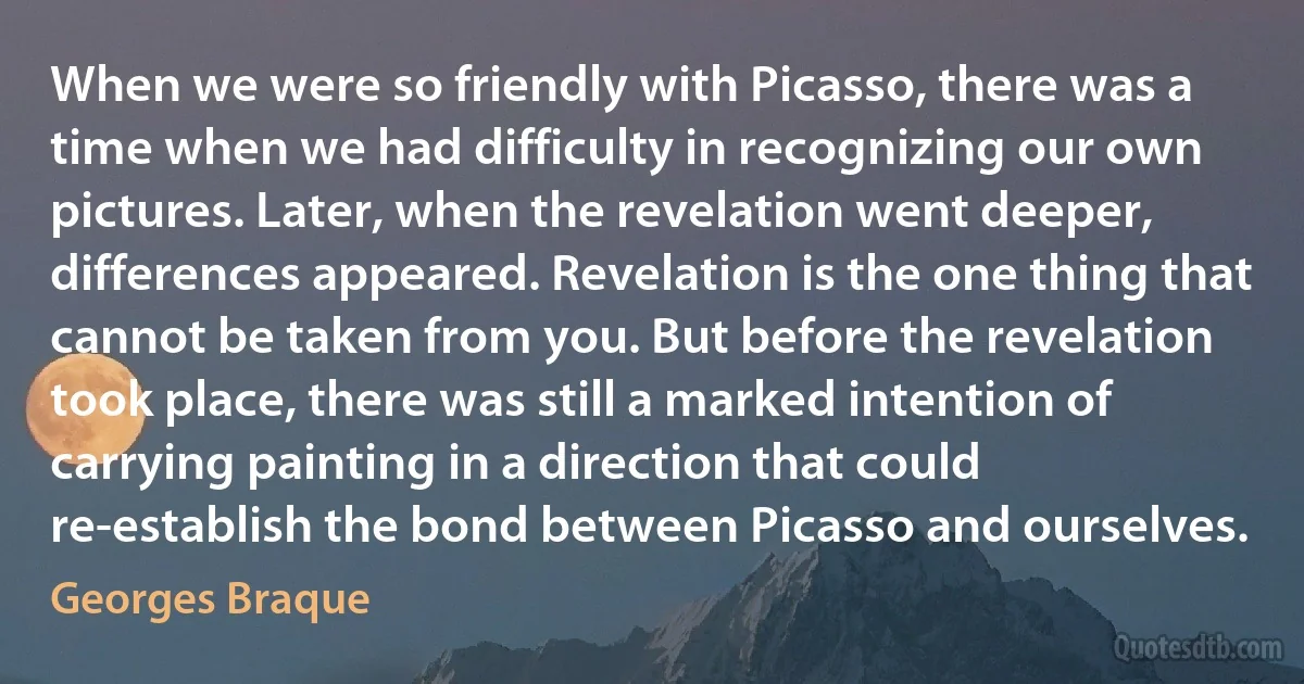 When we were so friendly with Picasso, there was a time when we had difficulty in recognizing our own pictures. Later, when the revelation went deeper, differences appeared. Revelation is the one thing that cannot be taken from you. But before the revelation took place, there was still a marked intention of carrying painting in a direction that could re-establish the bond between Picasso and ourselves. (Georges Braque)