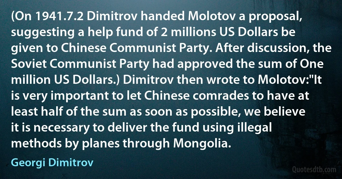 (On 1941.7.2 Dimitrov handed Molotov a proposal, suggesting a help fund of 2 millions US Dollars be given to Chinese Communist Party. After discussion, the Soviet Communist Party had approved the sum of One million US Dollars.) Dimitrov then wrote to Molotov:"It is very important to let Chinese comrades to have at least half of the sum as soon as possible, we believe it is necessary to deliver the fund using illegal methods by planes through Mongolia. (Georgi Dimitrov)