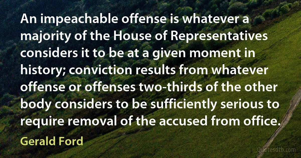 An impeachable offense is whatever a majority of the House of Representatives considers it to be at a given moment in history; conviction results from whatever offense or offenses two-thirds of the other body considers to be sufficiently serious to require removal of the accused from office. (Gerald Ford)