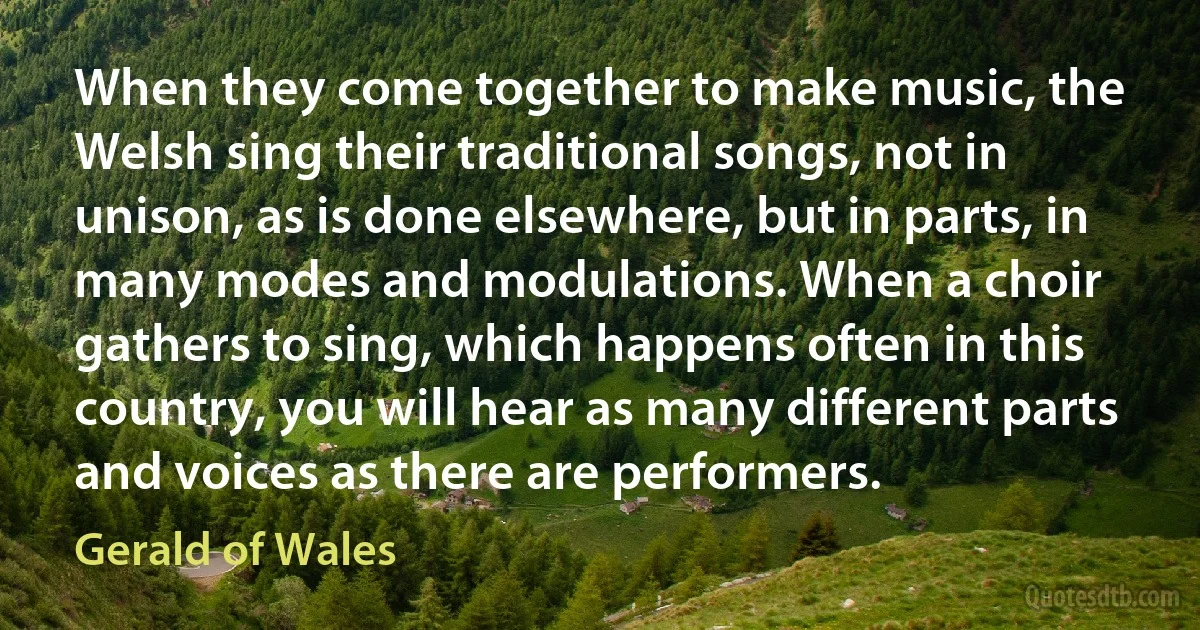 When they come together to make music, the Welsh sing their traditional songs, not in unison, as is done elsewhere, but in parts, in many modes and modulations. When a choir gathers to sing, which happens often in this country, you will hear as many different parts and voices as there are performers. (Gerald of Wales)