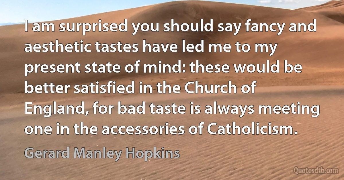 I am surprised you should say fancy and aesthetic tastes have led me to my present state of mind: these would be better satisfied in the Church of England, for bad taste is always meeting one in the accessories of Catholicism. (Gerard Manley Hopkins)