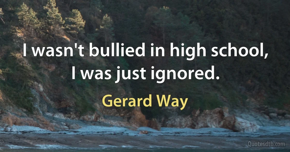 I wasn't bullied in high school, I was just ignored. (Gerard Way)