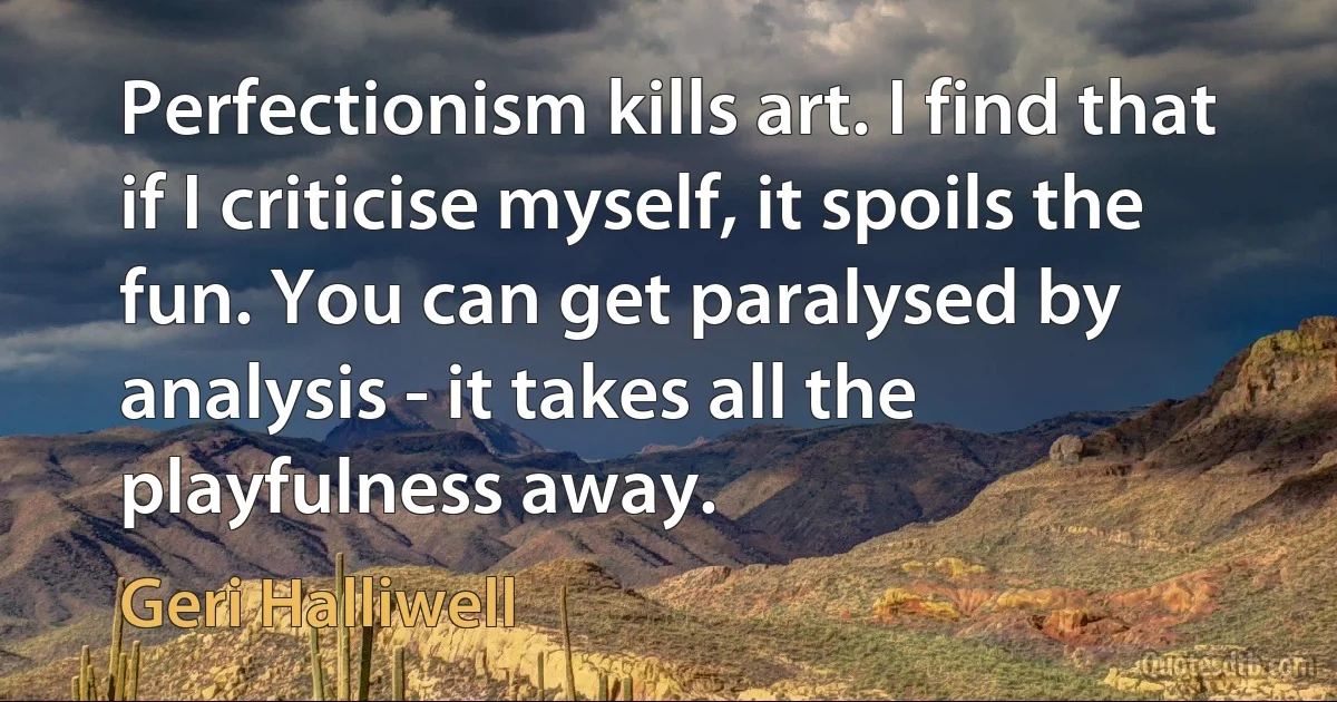 Perfectionism kills art. I find that if I criticise myself, it spoils the fun. You can get paralysed by analysis - it takes all the playfulness away. (Geri Halliwell)