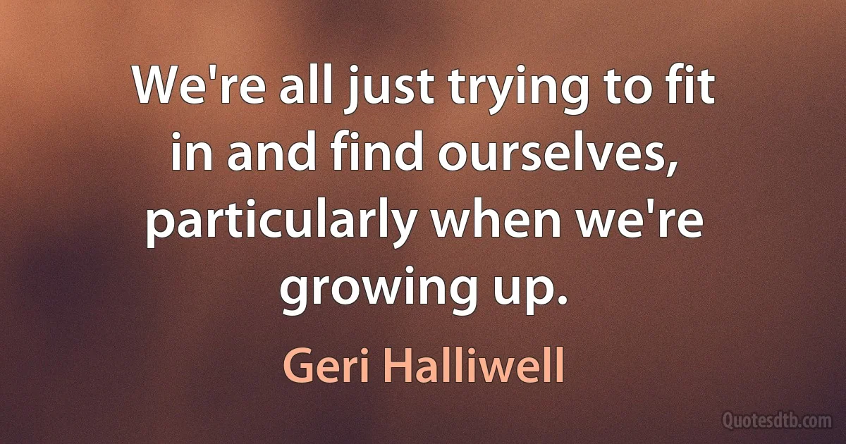 We're all just trying to fit in and find ourselves, particularly when we're growing up. (Geri Halliwell)