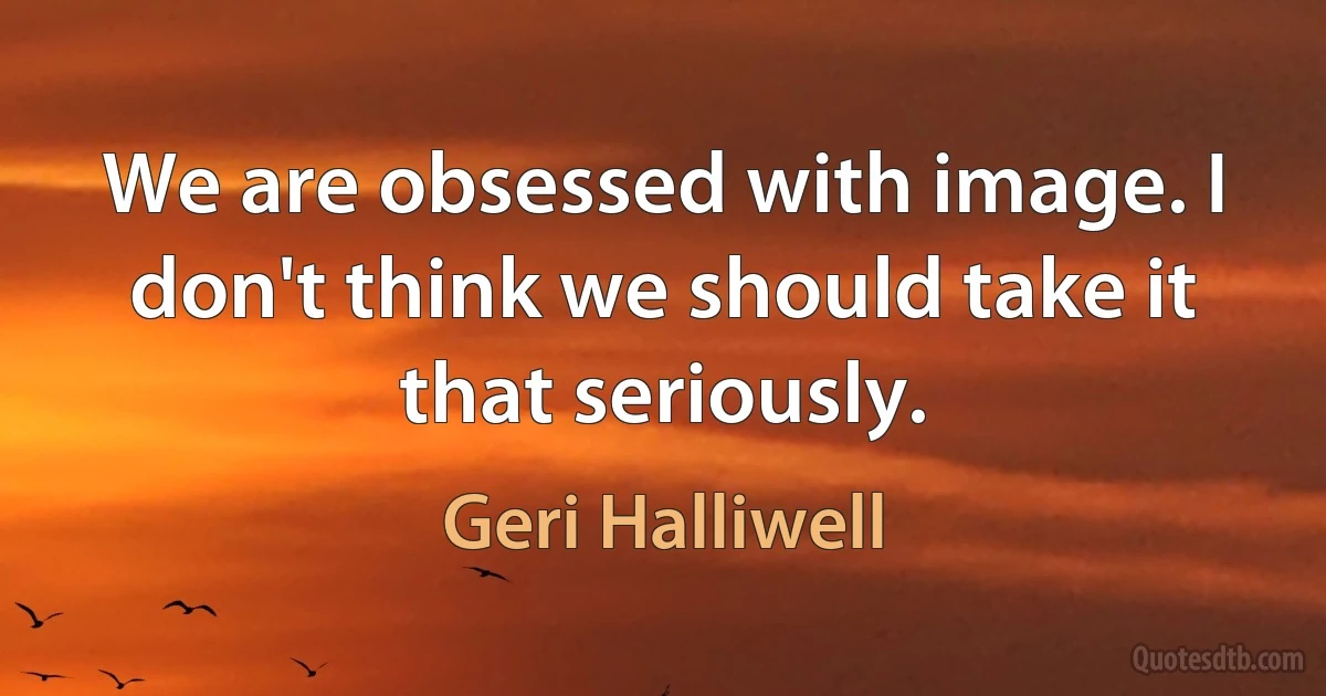 We are obsessed with image. I don't think we should take it that seriously. (Geri Halliwell)