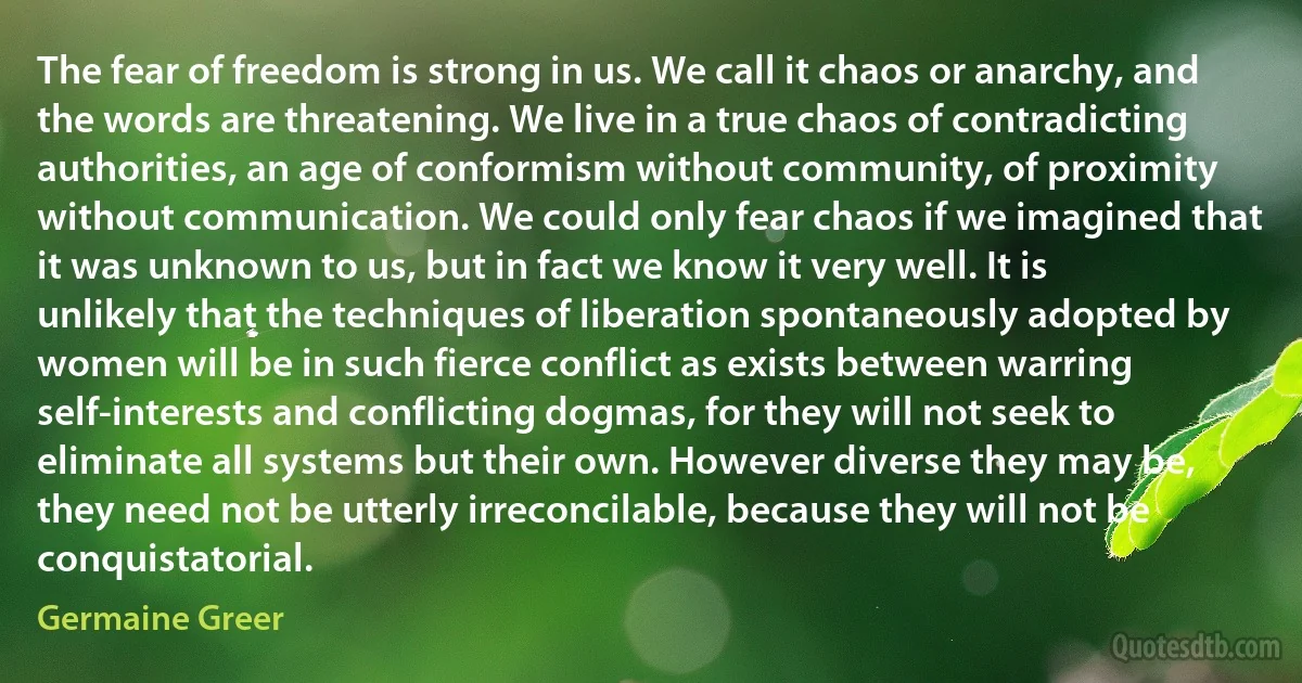 The fear of freedom is strong in us. We call it chaos or anarchy, and the words are threatening. We live in a true chaos of contradicting authorities, an age of conformism without community, of proximity without communication. We could only fear chaos if we imagined that it was unknown to us, but in fact we know it very well. It is unlikely that the techniques of liberation spontaneously adopted by women will be in such fierce conflict as exists between warring self-interests and conflicting dogmas, for they will not seek to eliminate all systems but their own. However diverse they may be, they need not be utterly irreconcilable, because they will not be conquistatorial. (Germaine Greer)