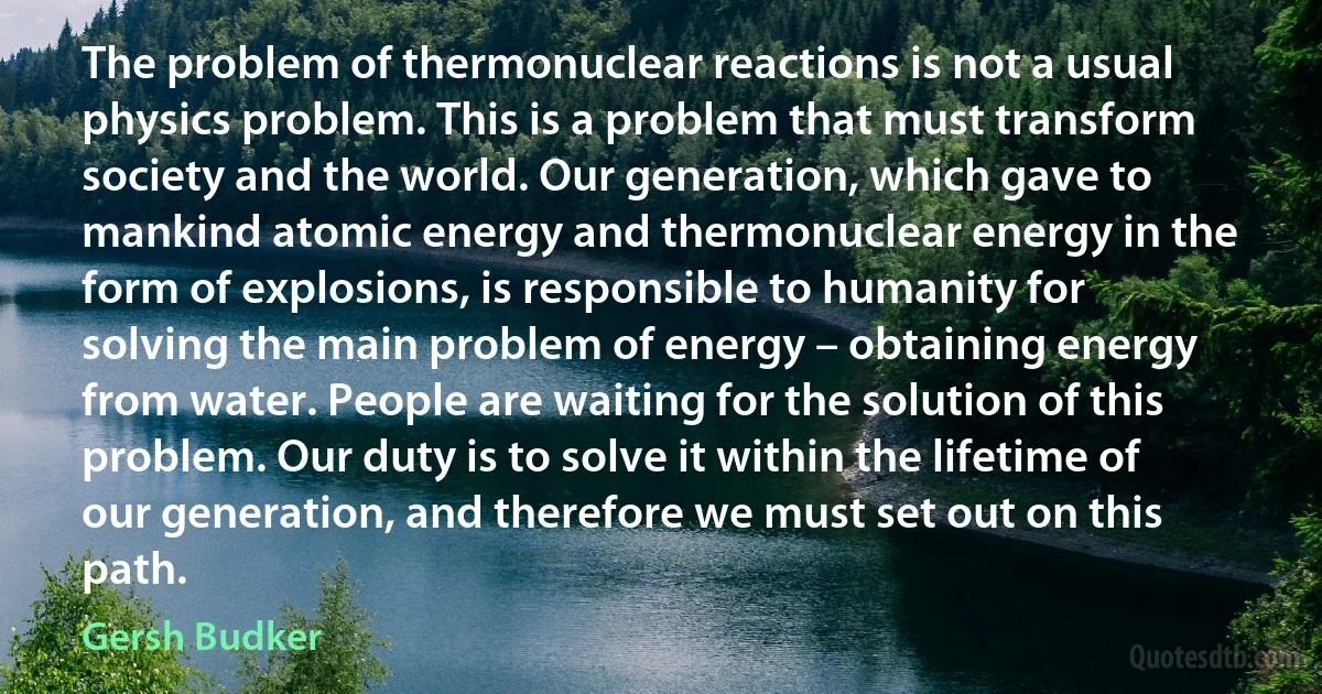 The problem of thermonuclear reactions is not a usual physics problem. This is a problem that must transform society and the world. Our generation, which gave to mankind atomic energy and thermonuclear energy in the form of explosions, is responsible to humanity for solving the main problem of energy – obtaining energy from water. People are waiting for the solution of this problem. Our duty is to solve it within the lifetime of our generation, and therefore we must set out on this path. (Gersh Budker)