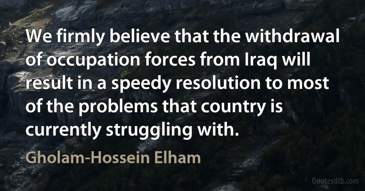 We firmly believe that the withdrawal of occupation forces from Iraq will result in a speedy resolution to most of the problems that country is currently struggling with. (Gholam-Hossein Elham)