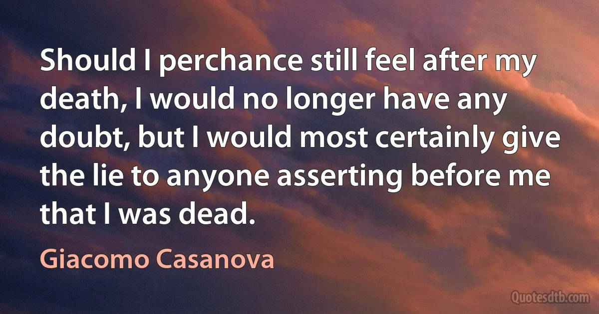 Should I perchance still feel after my death, I would no longer have any doubt, but I would most certainly give the lie to anyone asserting before me that I was dead. (Giacomo Casanova)