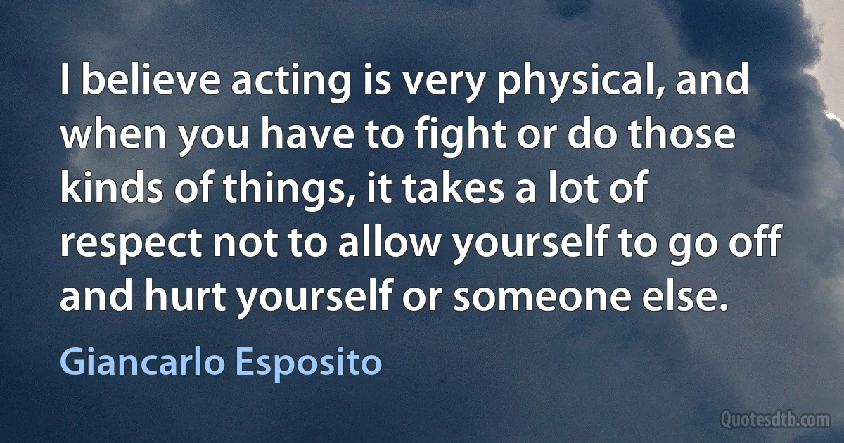 I believe acting is very physical, and when you have to fight or do those kinds of things, it takes a lot of respect not to allow yourself to go off and hurt yourself or someone else. (Giancarlo Esposito)