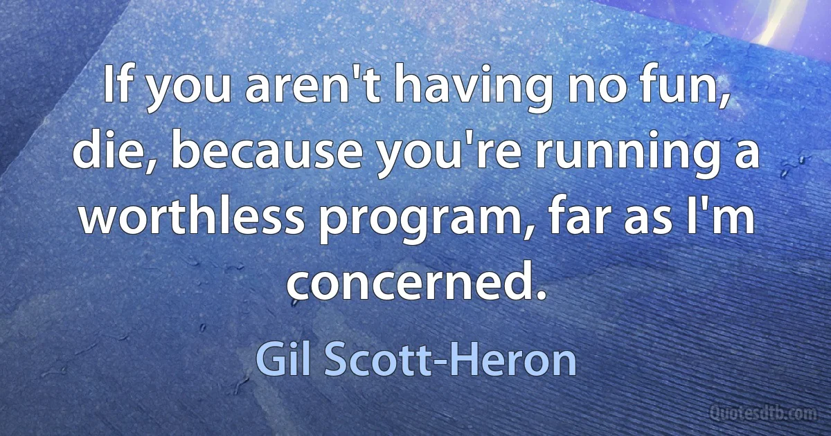 If you aren't having no fun, die, because you're running a worthless program, far as I'm concerned. (Gil Scott-Heron)