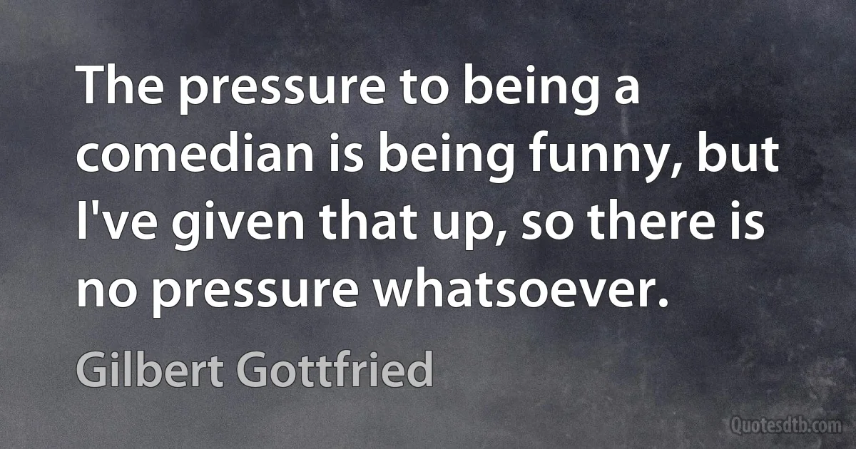 The pressure to being a comedian is being funny, but I've given that up, so there is no pressure whatsoever. (Gilbert Gottfried)