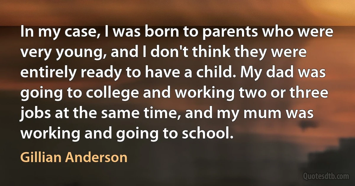 In my case, I was born to parents who were very young, and I don't think they were entirely ready to have a child. My dad was going to college and working two or three jobs at the same time, and my mum was working and going to school. (Gillian Anderson)