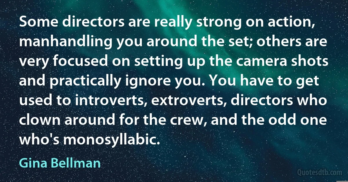 Some directors are really strong on action, manhandling you around the set; others are very focused on setting up the camera shots and practically ignore you. You have to get used to introverts, extroverts, directors who clown around for the crew, and the odd one who's monosyllabic. (Gina Bellman)