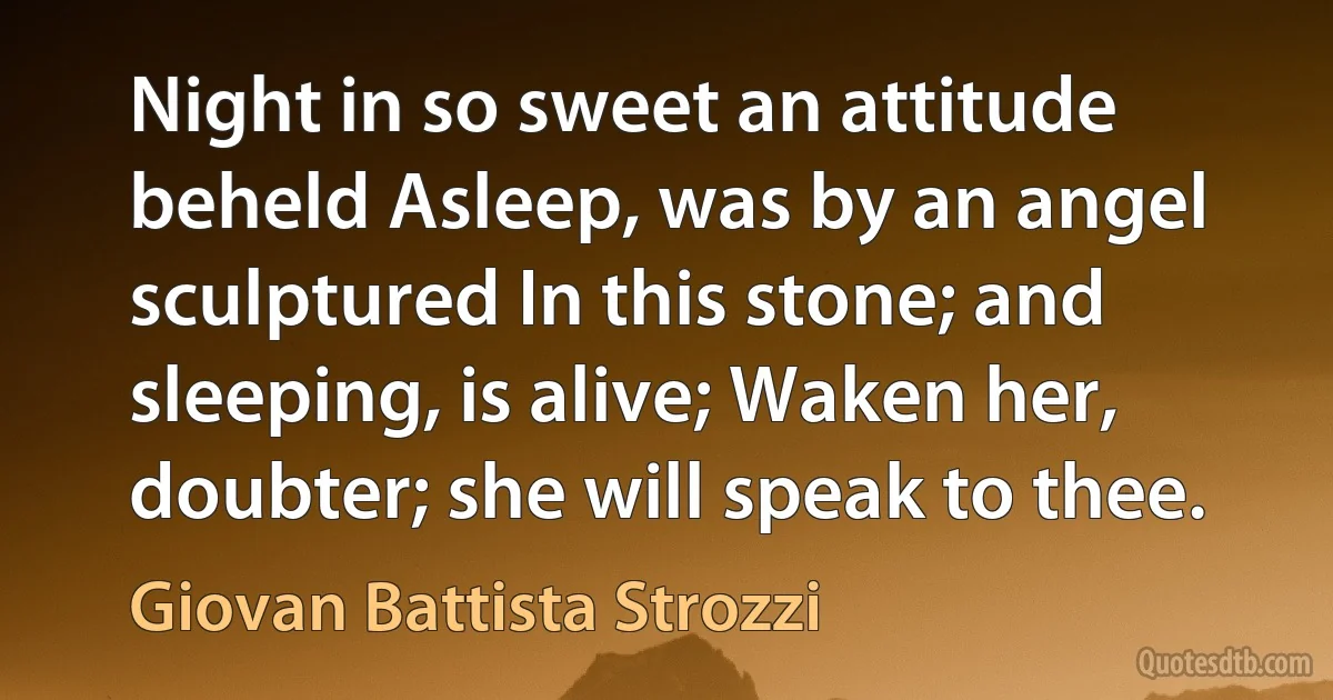 Night in so sweet an attitude beheld Asleep, was by an angel sculptured In this stone; and sleeping, is alive; Waken her, doubter; she will speak to thee. (Giovan Battista Strozzi)