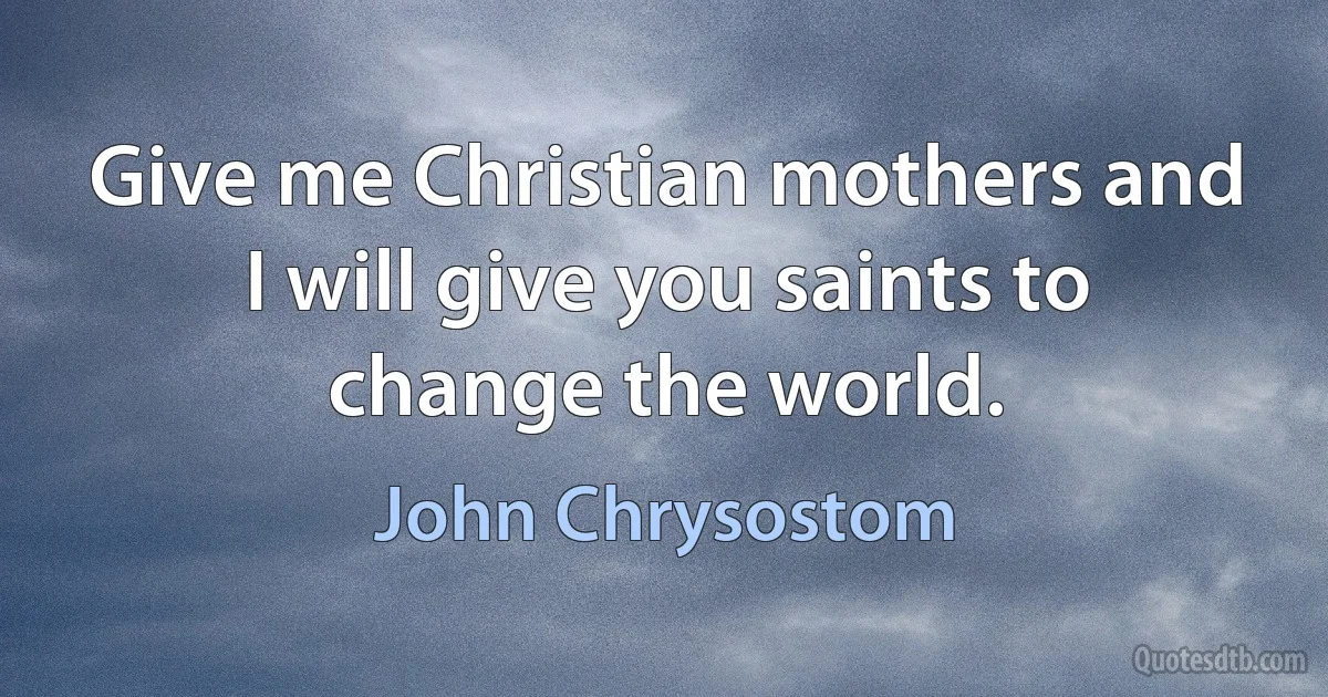 Give me Christian mothers and I will give you saints to change the world. (John Chrysostom)