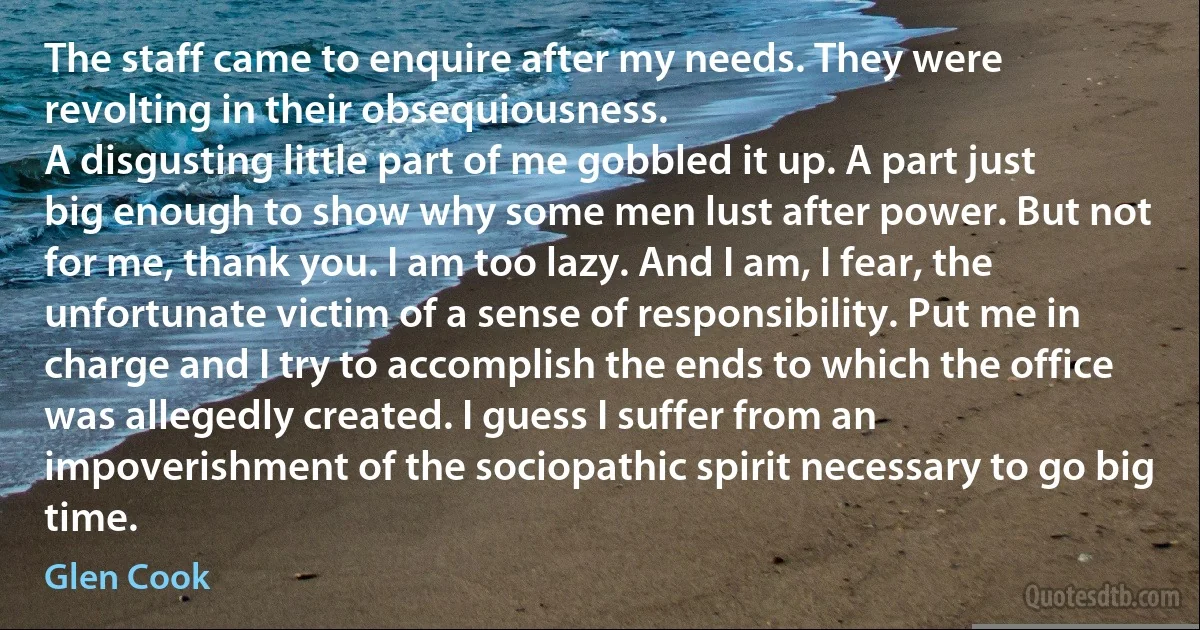 The staff came to enquire after my needs. They were revolting in their obsequiousness.
A disgusting little part of me gobbled it up. A part just big enough to show why some men lust after power. But not for me, thank you. I am too lazy. And I am, I fear, the unfortunate victim of a sense of responsibility. Put me in charge and I try to accomplish the ends to which the office was allegedly created. I guess I suffer from an impoverishment of the sociopathic spirit necessary to go big time. (Glen Cook)