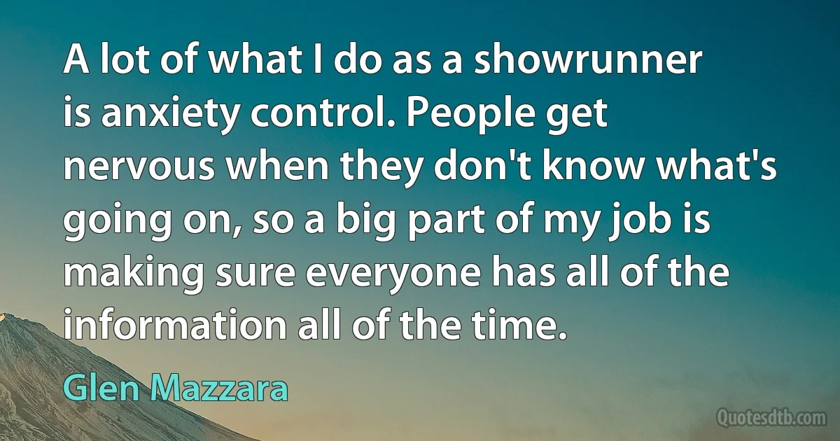 A lot of what I do as a showrunner is anxiety control. People get nervous when they don't know what's going on, so a big part of my job is making sure everyone has all of the information all of the time. (Glen Mazzara)