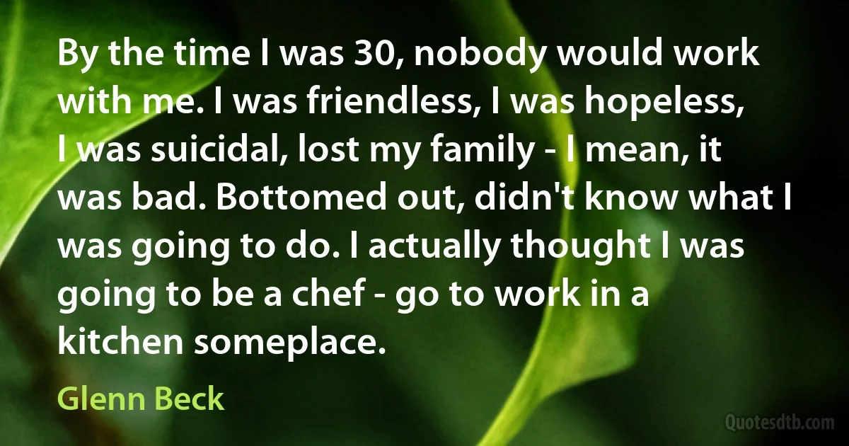 By the time I was 30, nobody would work with me. I was friendless, I was hopeless, I was suicidal, lost my family - I mean, it was bad. Bottomed out, didn't know what I was going to do. I actually thought I was going to be a chef - go to work in a kitchen someplace. (Glenn Beck)