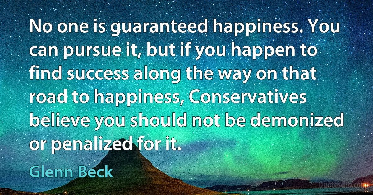 No one is guaranteed happiness. You can pursue it, but if you happen to find success along the way on that road to happiness, Conservatives believe you should not be demonized or penalized for it. (Glenn Beck)