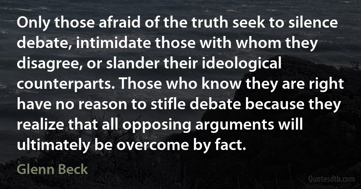 Only those afraid of the truth seek to silence debate, intimidate those with whom they disagree, or slander their ideological counterparts. Those who know they are right have no reason to stifle debate because they realize that all opposing arguments will ultimately be overcome by fact. (Glenn Beck)