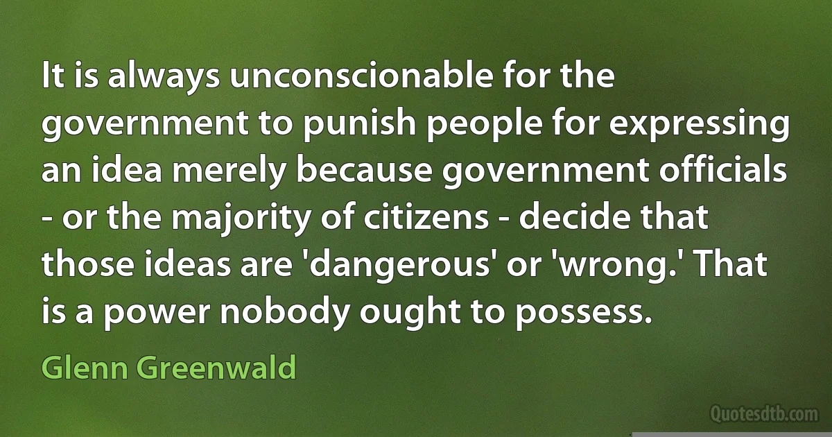 It is always unconscionable for the government to punish people for expressing an idea merely because government officials - or the majority of citizens - decide that those ideas are 'dangerous' or 'wrong.' That is a power nobody ought to possess. (Glenn Greenwald)