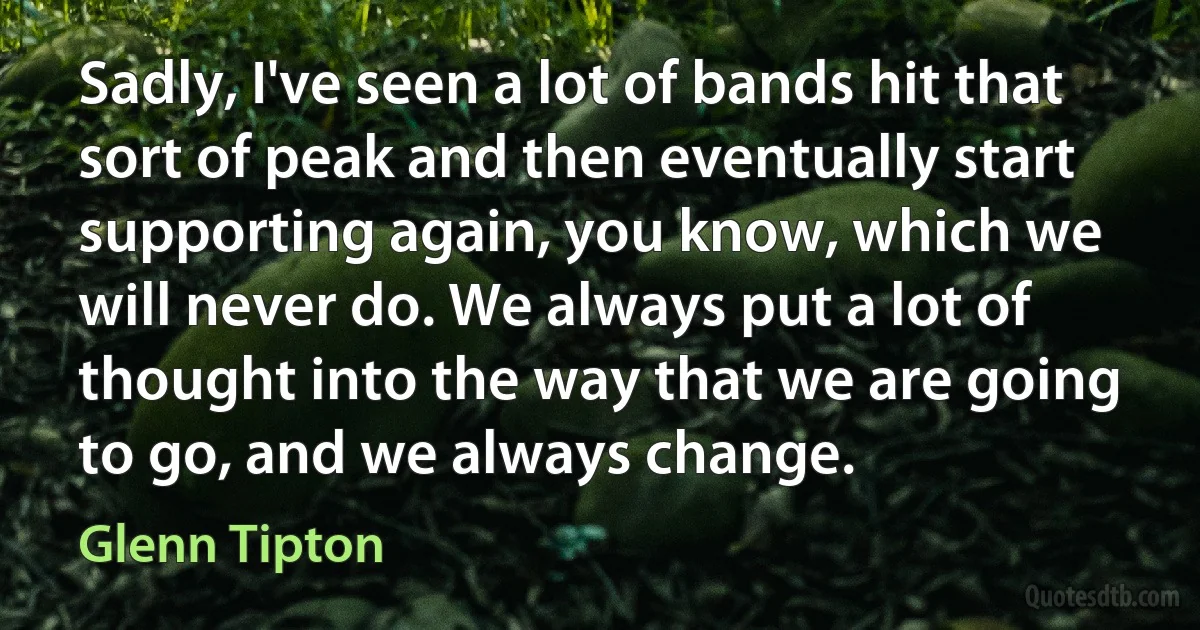 Sadly, I've seen a lot of bands hit that sort of peak and then eventually start supporting again, you know, which we will never do. We always put a lot of thought into the way that we are going to go, and we always change. (Glenn Tipton)