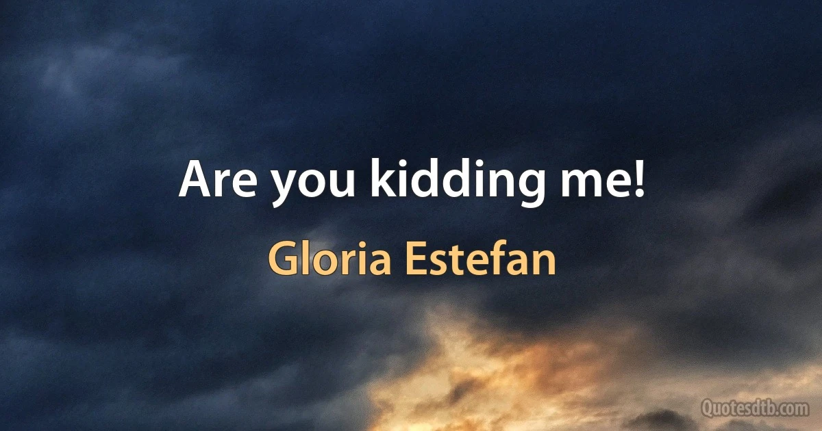 Are you kidding me! (Gloria Estefan)