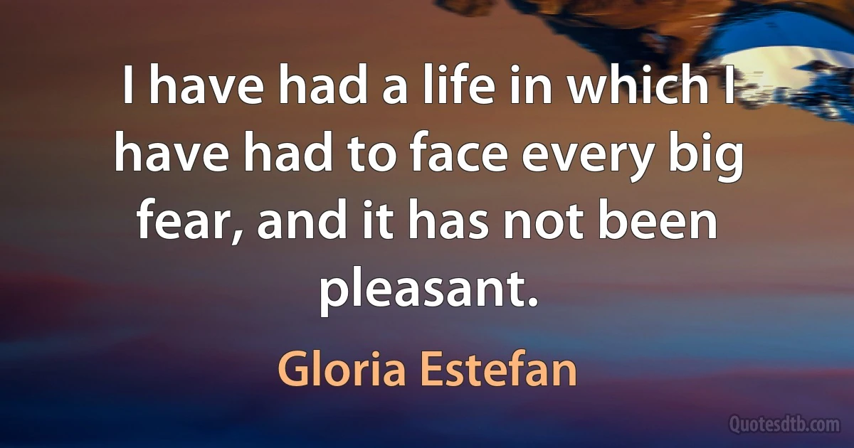 I have had a life in which I have had to face every big fear, and it has not been pleasant. (Gloria Estefan)