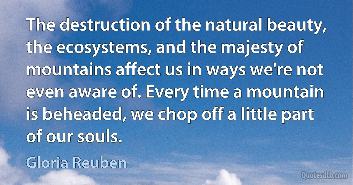 The destruction of the natural beauty, the ecosystems, and the majesty of mountains affect us in ways we're not even aware of. Every time a mountain is beheaded, we chop off a little part of our souls. (Gloria Reuben)