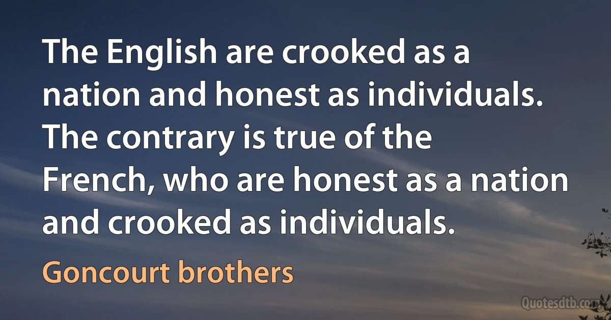 The English are crooked as a nation and honest as individuals. The contrary is true of the French, who are honest as a nation and crooked as individuals. (Goncourt brothers)