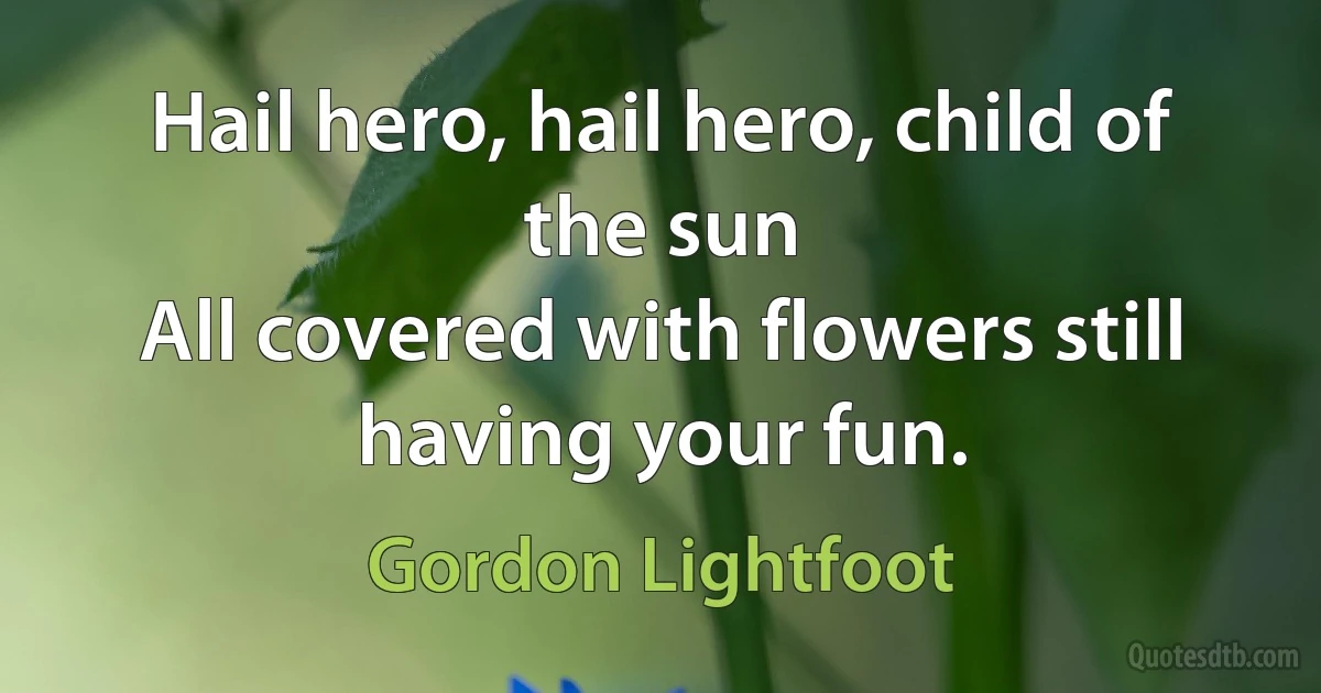 Hail hero, hail hero, child of the sun
All covered with flowers still having your fun. (Gordon Lightfoot)