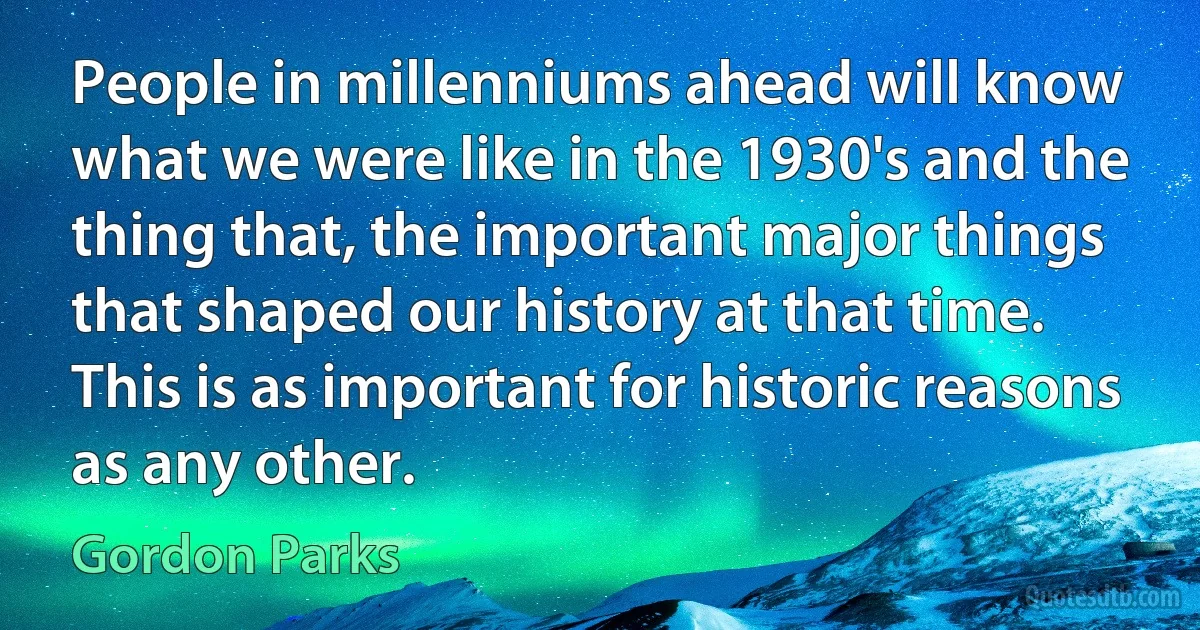 People in millenniums ahead will know what we were like in the 1930's and the thing that, the important major things that shaped our history at that time. This is as important for historic reasons as any other. (Gordon Parks)