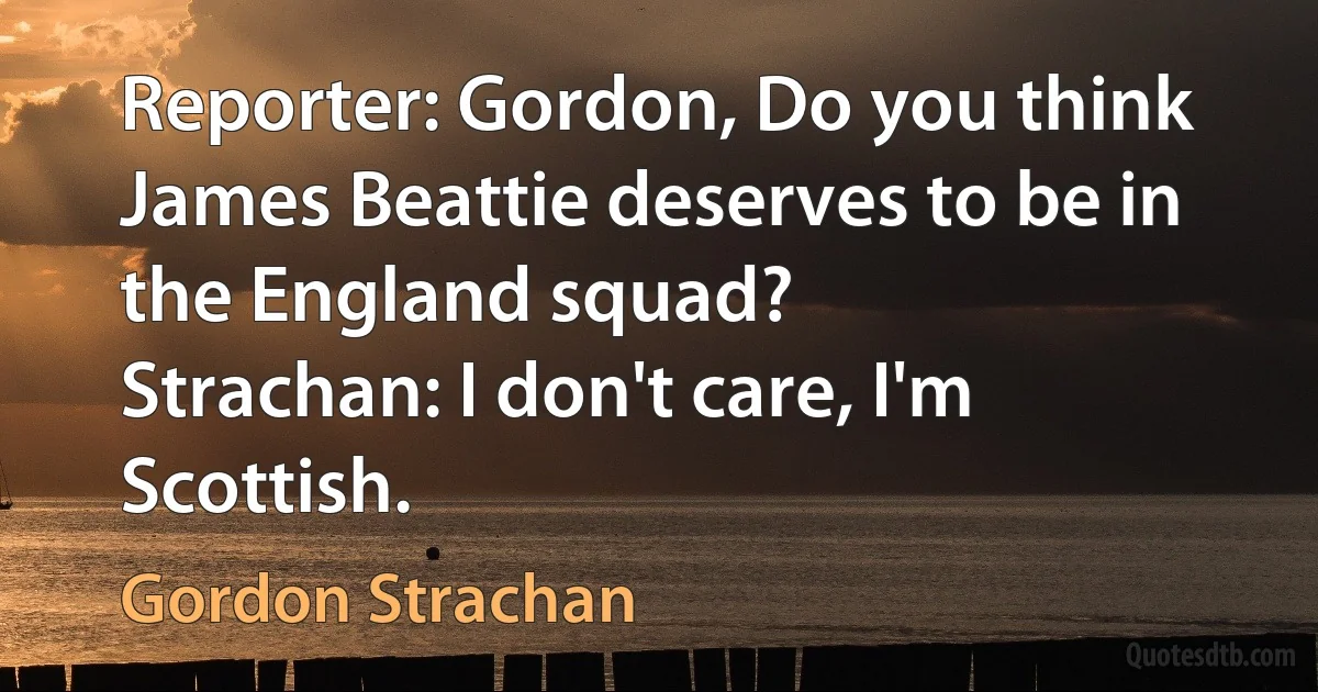 Reporter: Gordon, Do you think James Beattie deserves to be in the England squad?
Strachan: I don't care, I'm Scottish. (Gordon Strachan)