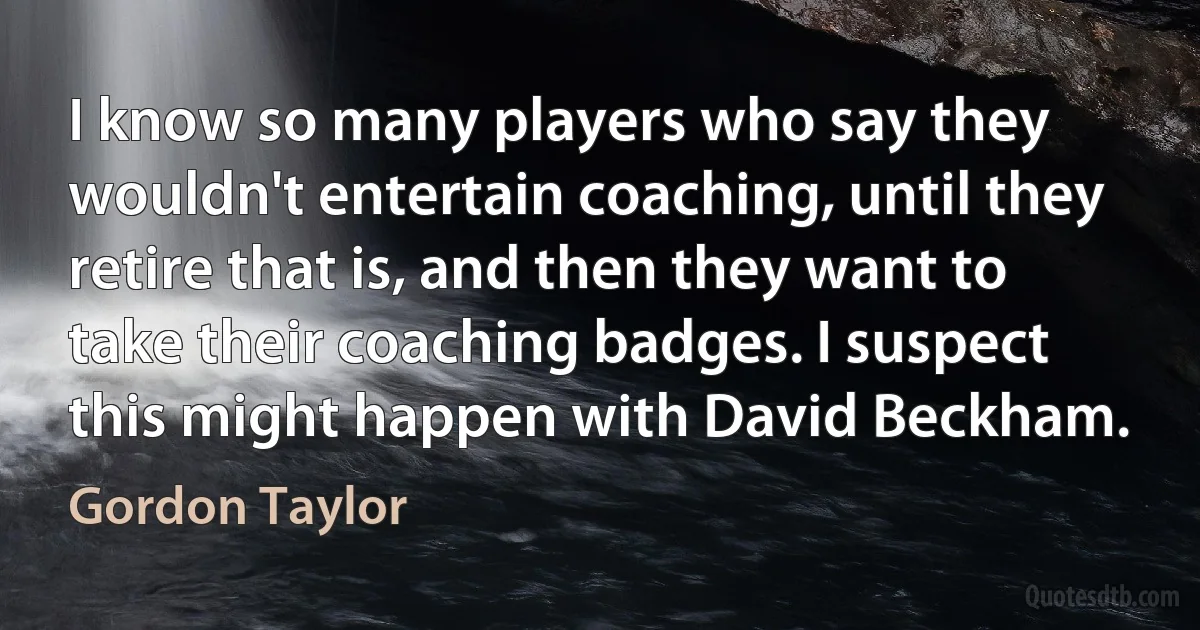 I know so many players who say they wouldn't entertain coaching, until they retire that is, and then they want to take their coaching badges. I suspect this might happen with David Beckham. (Gordon Taylor)