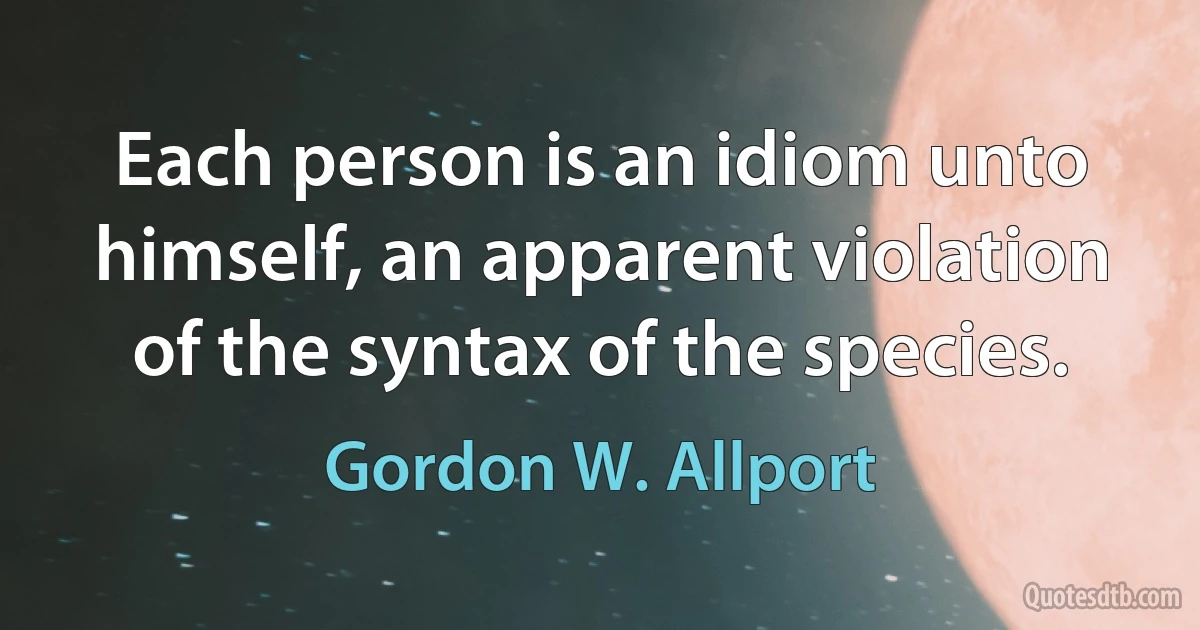 Each person is an idiom unto himself, an apparent violation of the syntax of the species. (Gordon W. Allport)