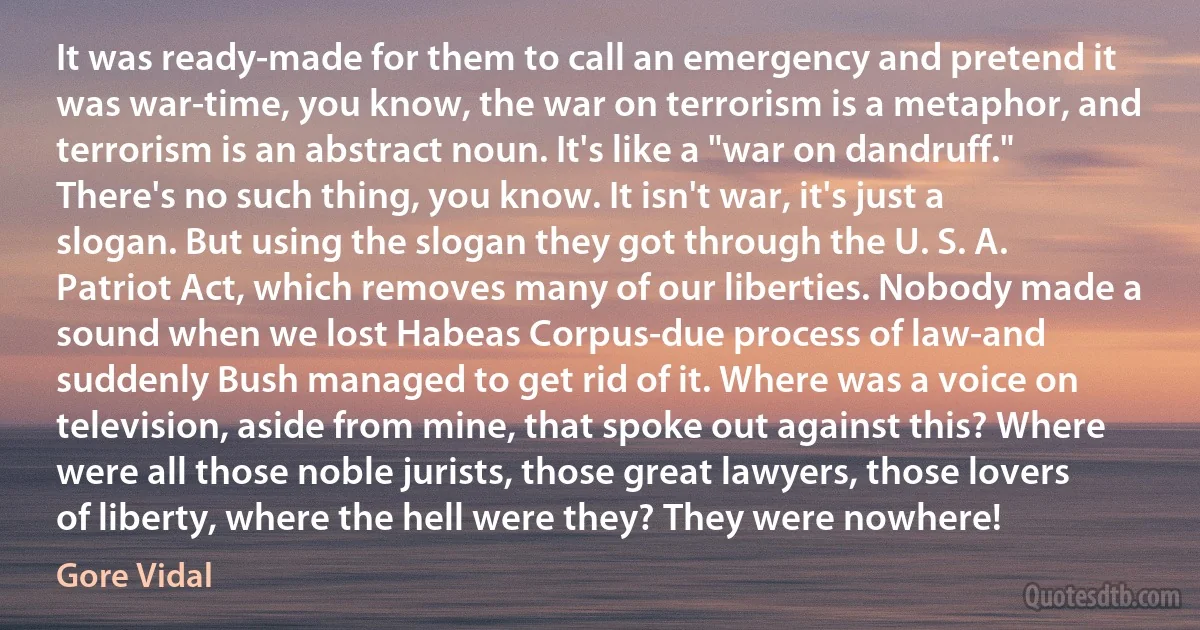 It was ready-made for them to call an emergency and pretend it was war-time, you know, the war on terrorism is a metaphor, and terrorism is an abstract noun. It's like a "war on dandruff." There's no such thing, you know. It isn't war, it's just a slogan. But using the slogan they got through the U. S. A. Patriot Act, which removes many of our liberties. Nobody made a sound when we lost Habeas Corpus-due process of law-and suddenly Bush managed to get rid of it. Where was a voice on television, aside from mine, that spoke out against this? Where were all those noble jurists, those great lawyers, those lovers of liberty, where the hell were they? They were nowhere! (Gore Vidal)