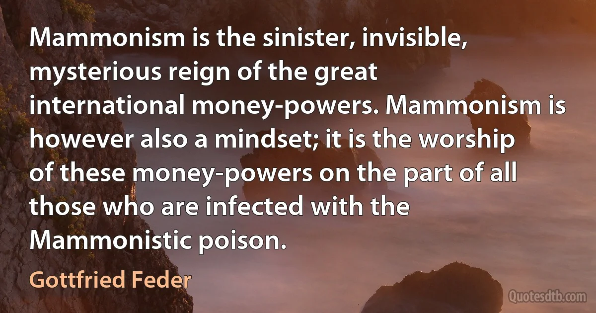 Mammonism is the sinister, invisible, mysterious reign of the great international money-powers. Mammonism is however also a mindset; it is the worship of these money-powers on the part of all those who are infected with the Mammonistic poison. (Gottfried Feder)