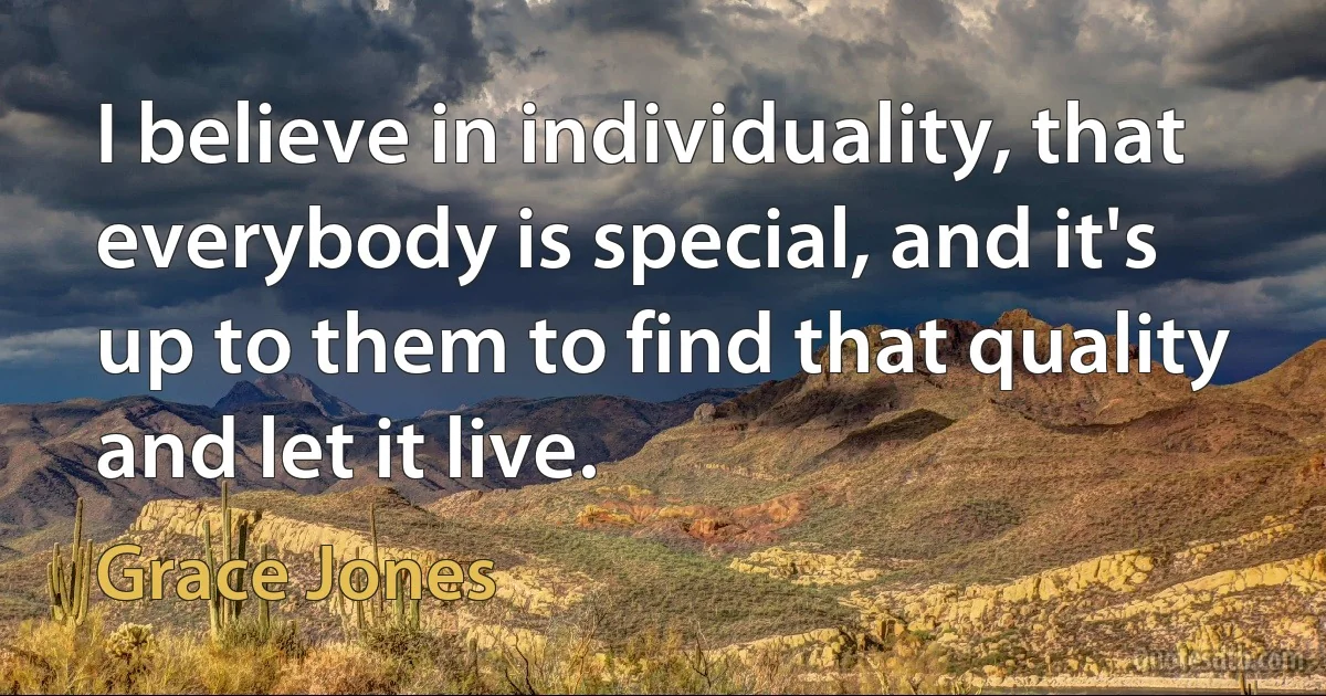 I believe in individuality, that everybody is special, and it's up to them to find that quality and let it live. (Grace Jones)