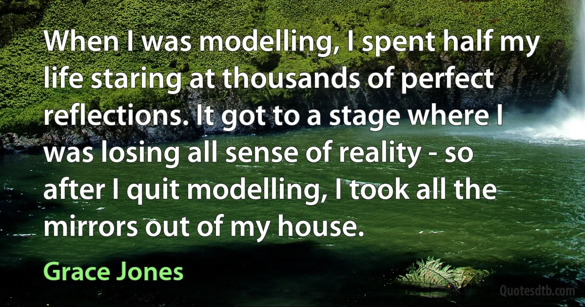 When I was modelling, I spent half my life staring at thousands of perfect reflections. It got to a stage where I was losing all sense of reality - so after I quit modelling, I took all the mirrors out of my house. (Grace Jones)