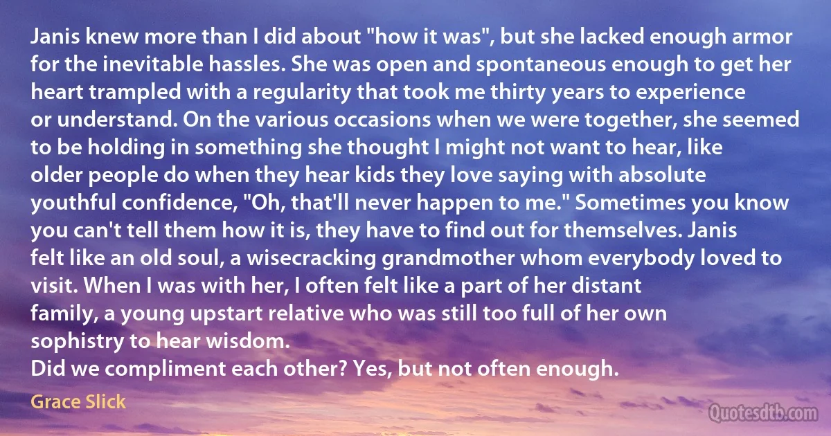 Janis knew more than I did about "how it was", but she lacked enough armor for the inevitable hassles. She was open and spontaneous enough to get her heart trampled with a regularity that took me thirty years to experience or understand. On the various occasions when we were together, she seemed to be holding in something she thought I might not want to hear, like older people do when they hear kids they love saying with absolute youthful confidence, "Oh, that'll never happen to me." Sometimes you know you can't tell them how it is, they have to find out for themselves. Janis felt like an old soul, a wisecracking grandmother whom everybody loved to visit. When I was with her, I often felt like a part of her distant family, a young upstart relative who was still too full of her own sophistry to hear wisdom.
Did we compliment each other? Yes, but not often enough. (Grace Slick)