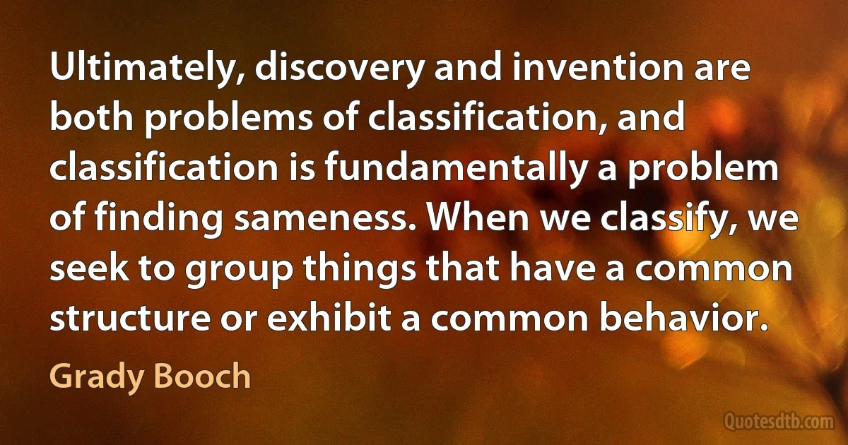 Ultimately, discovery and invention are both problems of classification, and classification is fundamentally a problem of finding sameness. When we classify, we seek to group things that have a common structure or exhibit a common behavior. (Grady Booch)