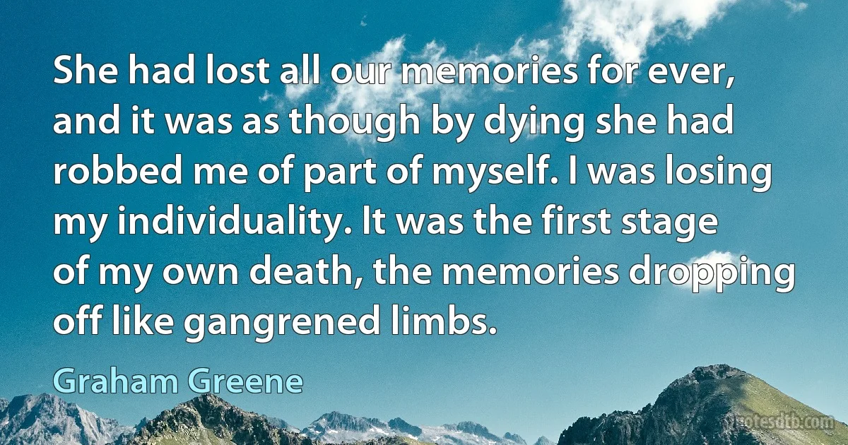 She had lost all our memories for ever, and it was as though by dying she had robbed me of part of myself. I was losing my individuality. It was the first stage of my own death, the memories dropping off like gangrened limbs. (Graham Greene)