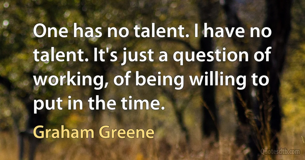 One has no talent. I have no talent. It's just a question of working, of being willing to put in the time. (Graham Greene)