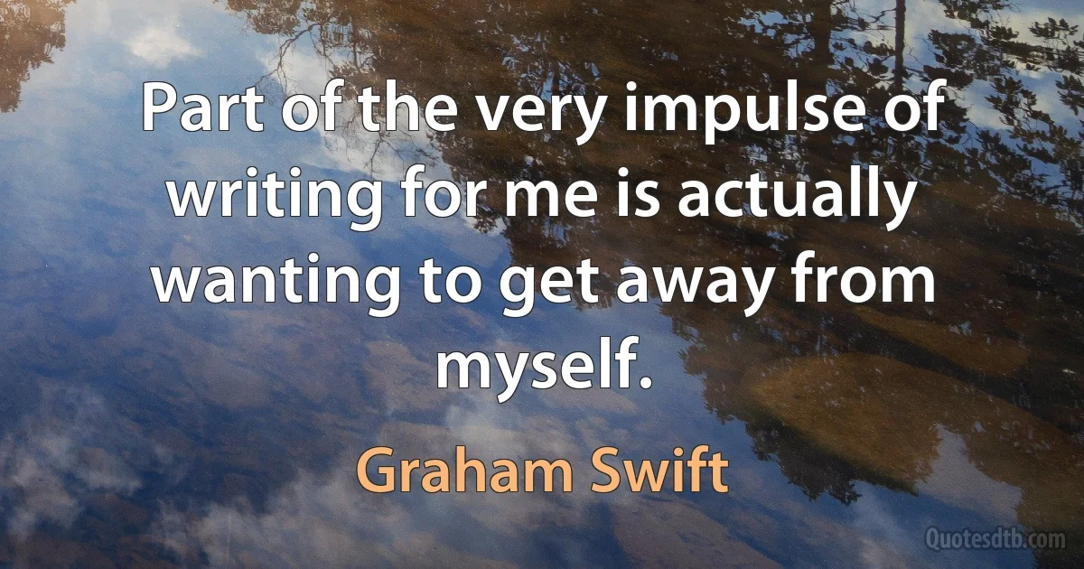 Part of the very impulse of writing for me is actually wanting to get away from myself. (Graham Swift)