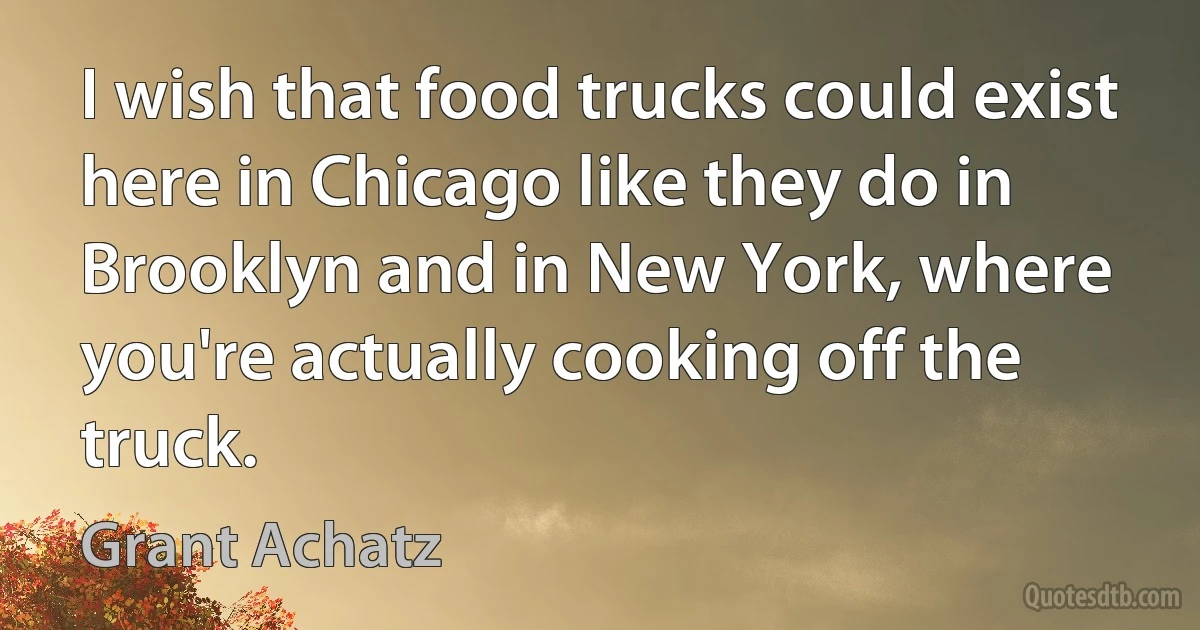 I wish that food trucks could exist here in Chicago like they do in Brooklyn and in New York, where you're actually cooking off the truck. (Grant Achatz)