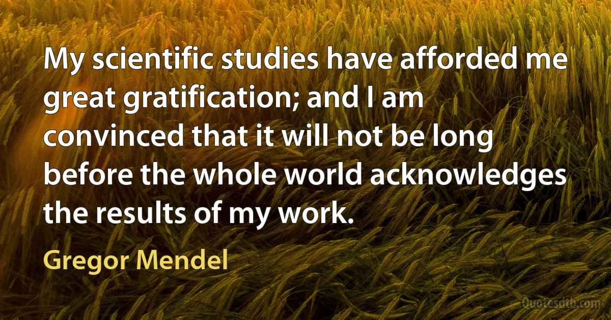 My scientific studies have afforded me great gratification; and I am convinced that it will not be long before the whole world acknowledges the results of my work. (Gregor Mendel)